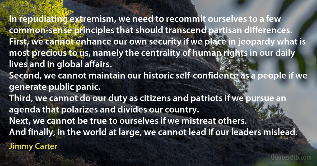 In repudiating extremism, we need to recommit ourselves to a few common-sense principles that should transcend partisan differences.
First, we cannot enhance our own security if we place in jeopardy what is most precious to us, namely the centrality of human rights in our daily lives and in global affairs.
Second, we cannot maintain our historic self-confidence as a people if we generate public panic.
Third, we cannot do our duty as citizens and patriots if we pursue an agenda that polarizes and divides our country.
Next, we cannot be true to ourselves if we mistreat others.
And finally, in the world at large, we cannot lead if our leaders mislead. (Jimmy Carter)