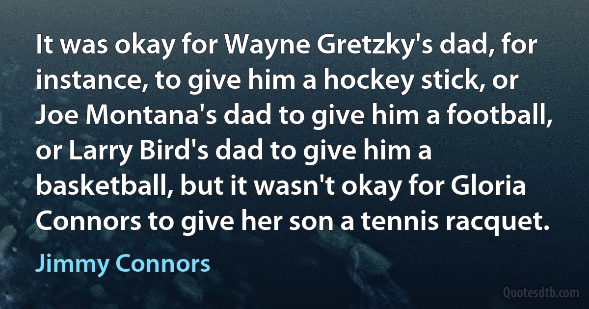 It was okay for Wayne Gretzky's dad, for instance, to give him a hockey stick, or Joe Montana's dad to give him a football, or Larry Bird's dad to give him a basketball, but it wasn't okay for Gloria Connors to give her son a tennis racquet. (Jimmy Connors)