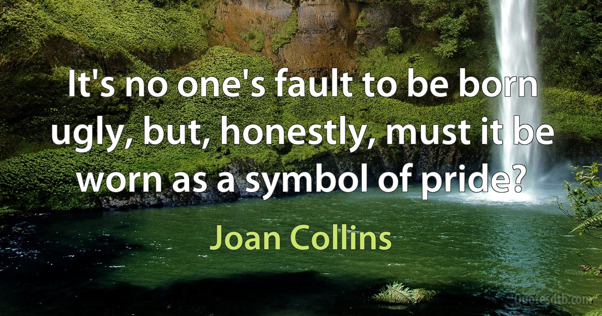 It's no one's fault to be born ugly, but, honestly, must it be worn as a symbol of pride? (Joan Collins)