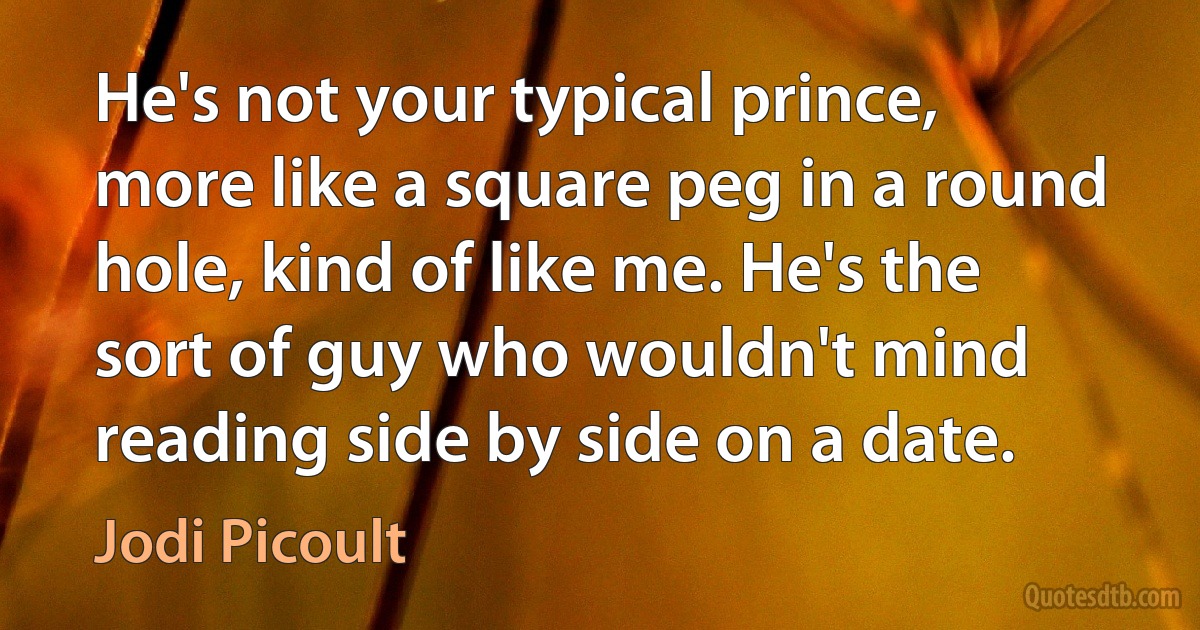 He's not your typical prince, more like a square peg in a round hole, kind of like me. He's the sort of guy who wouldn't mind reading side by side on a date. (Jodi Picoult)