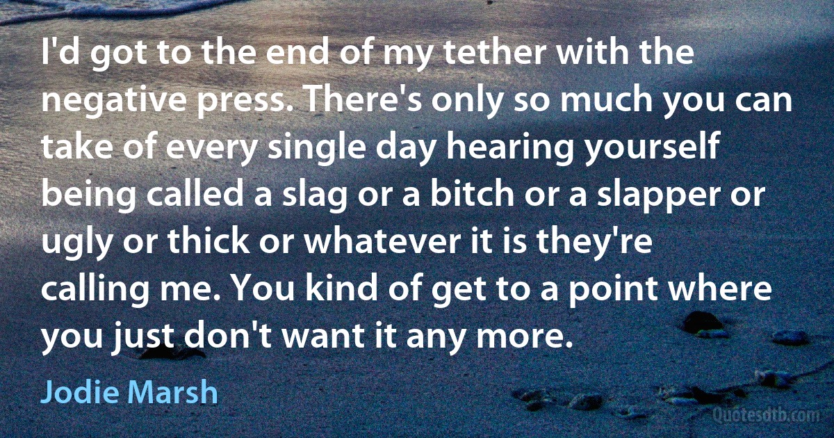 I'd got to the end of my tether with the negative press. There's only so much you can take of every single day hearing yourself being called a slag or a bitch or a slapper or ugly or thick or whatever it is they're calling me. You kind of get to a point where you just don't want it any more. (Jodie Marsh)