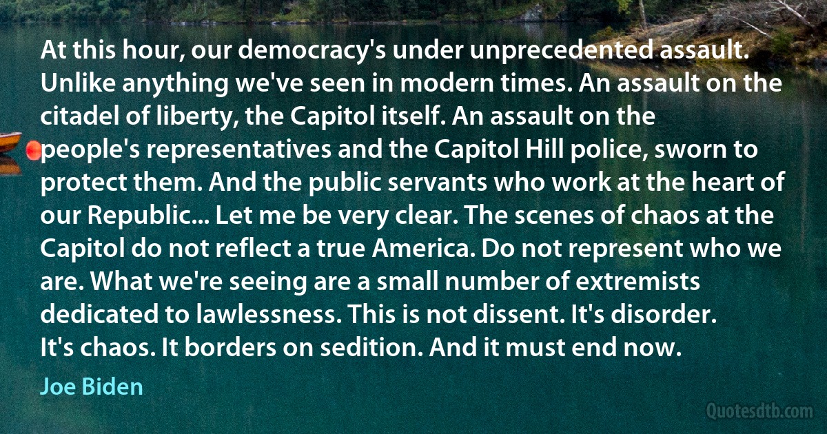 At this hour, our democracy's under unprecedented assault. Unlike anything we've seen in modern times. An assault on the citadel of liberty, the Capitol itself. An assault on the people's representatives and the Capitol Hill police, sworn to protect them. And the public servants who work at the heart of our Republic... Let me be very clear. The scenes of chaos at the Capitol do not reflect a true America. Do not represent who we are. What we're seeing are a small number of extremists dedicated to lawlessness. This is not dissent. It's disorder. It's chaos. It borders on sedition. And it must end now. (Joe Biden)