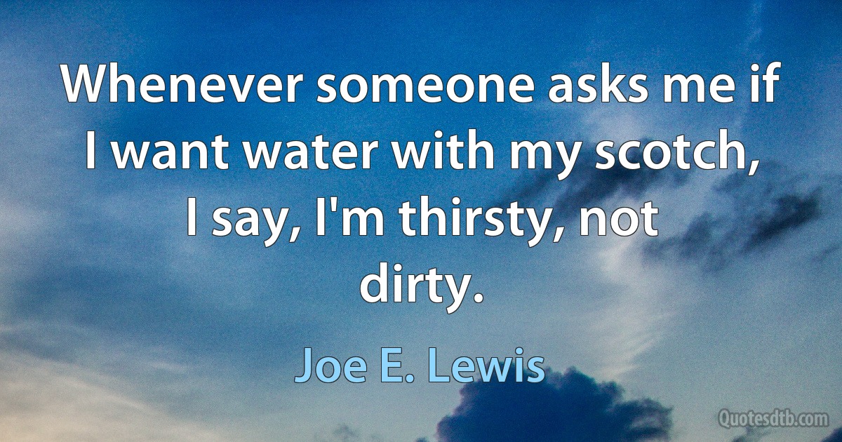 Whenever someone asks me if I want water with my scotch, I say, I'm thirsty, not dirty. (Joe E. Lewis)