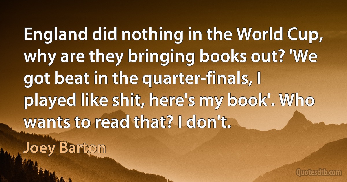 England did nothing in the World Cup, why are they bringing books out? 'We got beat in the quarter-finals, I played like shit, here's my book'. Who wants to read that? I don't. (Joey Barton)