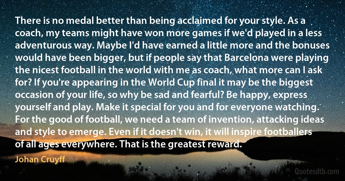 There is no medal better than being acclaimed for your style. As a coach, my teams might have won more games if we'd played in a less adventurous way. Maybe I'd have earned a little more and the bonuses would have been bigger, but if people say that Barcelona were playing the nicest football in the world with me as coach, what more can I ask for? If you're appearing in the World Cup final it may be the biggest occasion of your life, so why be sad and fearful? Be happy, express yourself and play. Make it special for you and for everyone watching. For the good of football, we need a team of invention, attacking ideas and style to emerge. Even if it doesn't win, it will inspire footballers of all ages everywhere. That is the greatest reward. (Johan Cruyff)