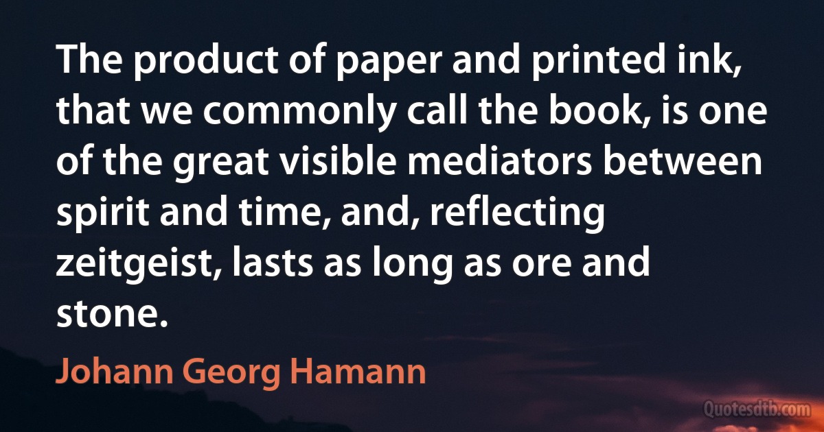 The product of paper and printed ink, that we commonly call the book, is one of the great visible mediators between spirit and time, and, reflecting zeitgeist, lasts as long as ore and stone. (Johann Georg Hamann)