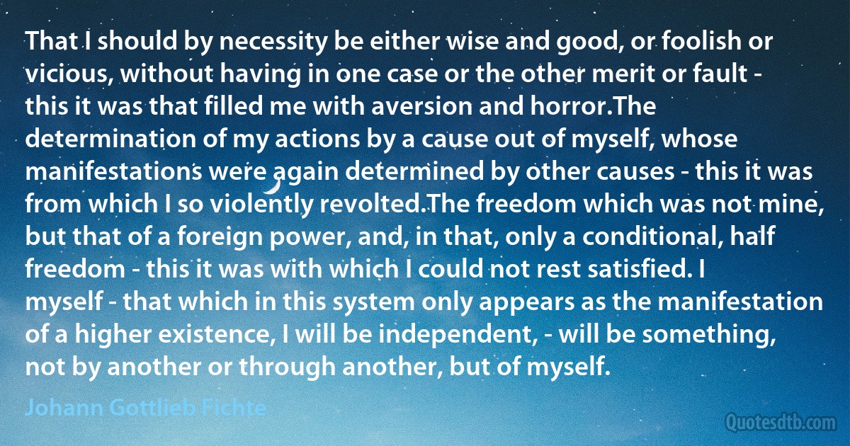 That I should by necessity be either wise and good, or foolish or vicious, without having in one case or the other merit or fault - this it was that filled me with aversion and horror.The determination of my actions by a cause out of myself, whose manifestations were again determined by other causes - this it was from which I so violently revolted.The freedom which was not mine, but that of a foreign power, and, in that, only a conditional, half freedom - this it was with which I could not rest satisfied. I myself - that which in this system only appears as the manifestation of a higher existence, I will be independent, - will be something, not by another or through another, but of myself. (Johann Gottlieb Fichte)