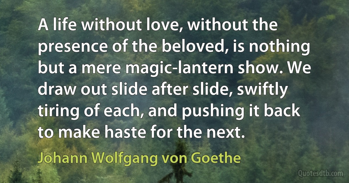 A life without love, without the presence of the beloved, is nothing but a mere magic-lantern show. We draw out slide after slide, swiftly tiring of each, and pushing it back to make haste for the next. (Johann Wolfgang von Goethe)