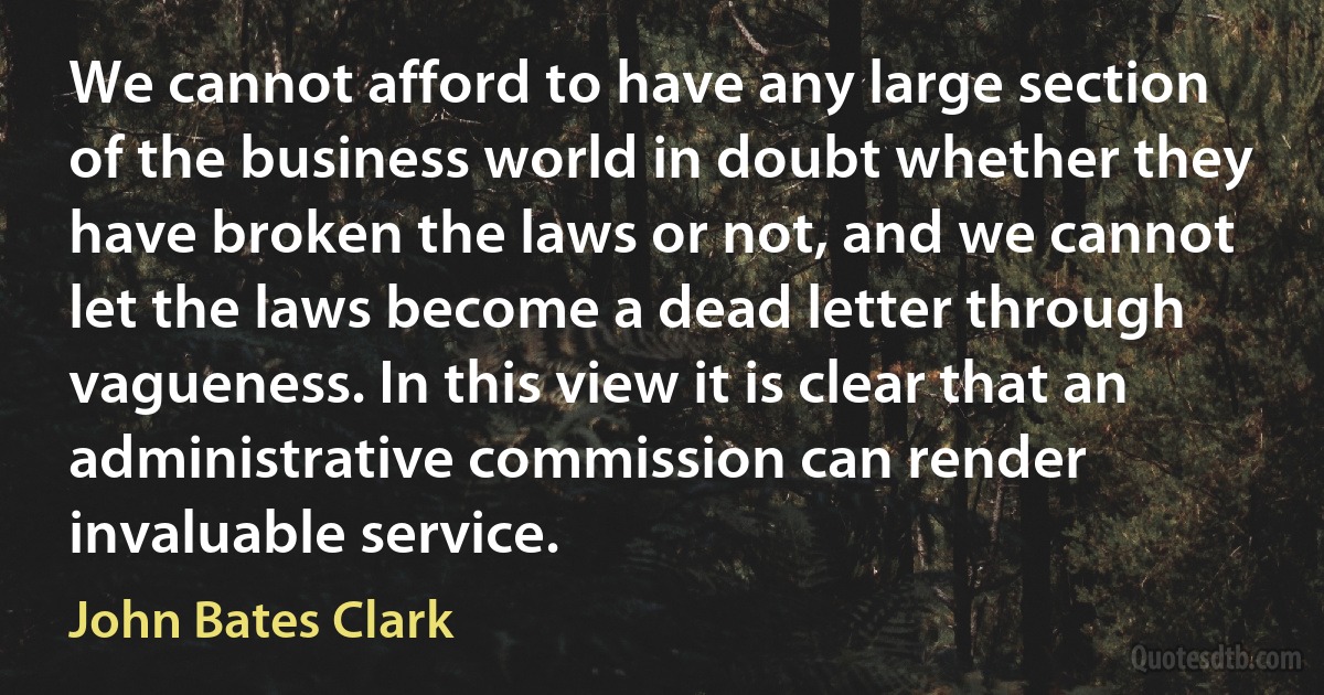 We cannot afford to have any large section of the business world in doubt whether they have broken the laws or not, and we cannot let the laws become a dead letter through vagueness. In this view it is clear that an administrative commission can render invaluable service. (John Bates Clark)