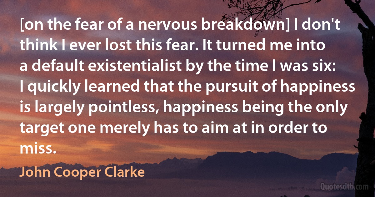 [on the fear of a nervous breakdown] I don't think I ever lost this fear. It turned me into a default existentialist by the time I was six: I quickly learned that the pursuit of happiness is largely pointless, happiness being the only target one merely has to aim at in order to miss. (John Cooper Clarke)