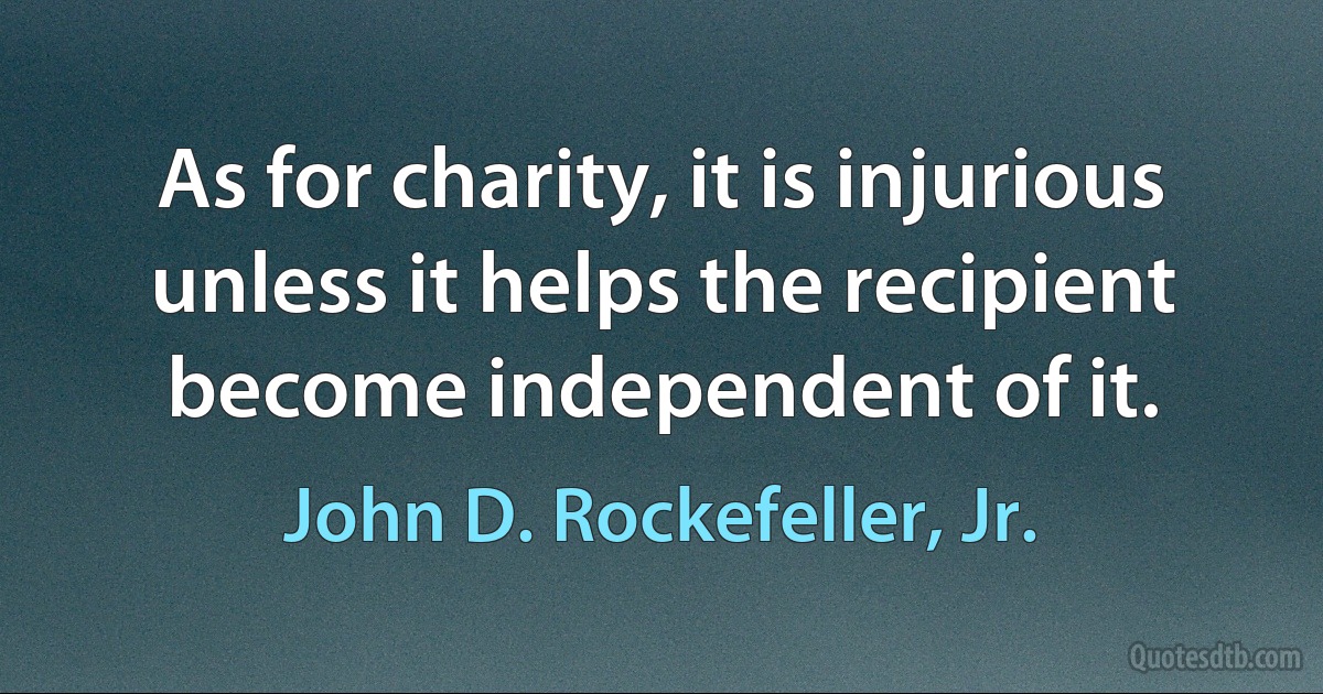 As for charity, it is injurious unless it helps the recipient become independent of it. (John D. Rockefeller, Jr.)