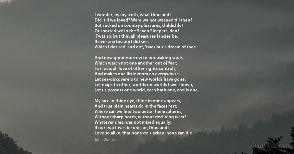 I wonder, by my troth, what thou and I
Did, till we loved? Were we not weaned till then?
But sucked on country pleasures, childishly?
Or snorted we in the Seven Sleepers' den?
'Twas so; but this, all pleasures fancies be.
If ever any beauty I did see,
Which I desired, and got, 'twas but a dream of thee.

And now good-morrow to our waking souls,
Which watch not one another out of fear;
For love, all love of other sights controls,
And makes one little room an everywhere.
Let sea-discoverers to new worlds have gone,
Let maps to other, worlds on worlds have shown,
Let us possess one world, each hath one, and is one.

My face in thine eye, thine in mine appears,
And true plain hearts do in the faces rest;
Where can we find two better hemispheres,
Without sharp north, without declining west?
Whatever dies, was not mixed equally;
If our two loves be one, or, thou and I
Love so alike, that none do slacken, none can die. (John Donne)