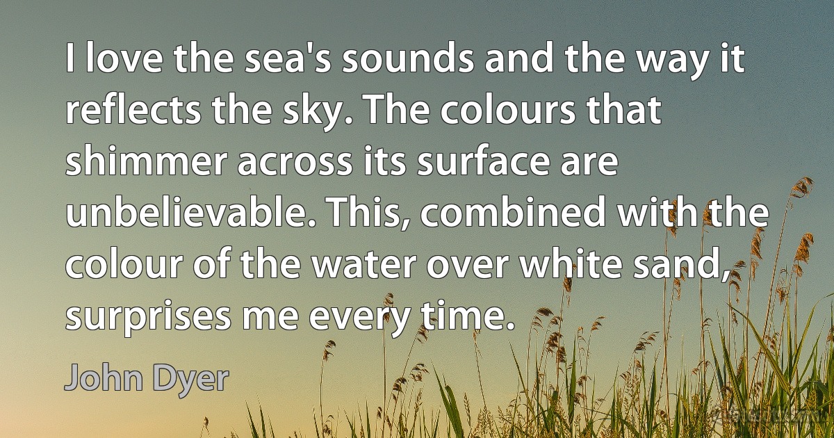 I love the sea's sounds and the way it reflects the sky. The colours that shimmer across its surface are unbelievable. This, combined with the colour of the water over white sand, surprises me every time. (John Dyer)