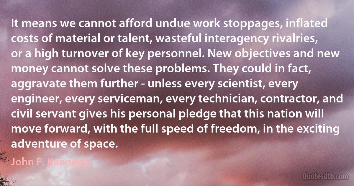 It means we cannot afford undue work stoppages, inflated costs of material or talent, wasteful interagency rivalries, or a high turnover of key personnel. New objectives and new money cannot solve these problems. They could in fact, aggravate them further - unless every scientist, every engineer, every serviceman, every technician, contractor, and civil servant gives his personal pledge that this nation will move forward, with the full speed of freedom, in the exciting adventure of space. (John F. Kennedy)