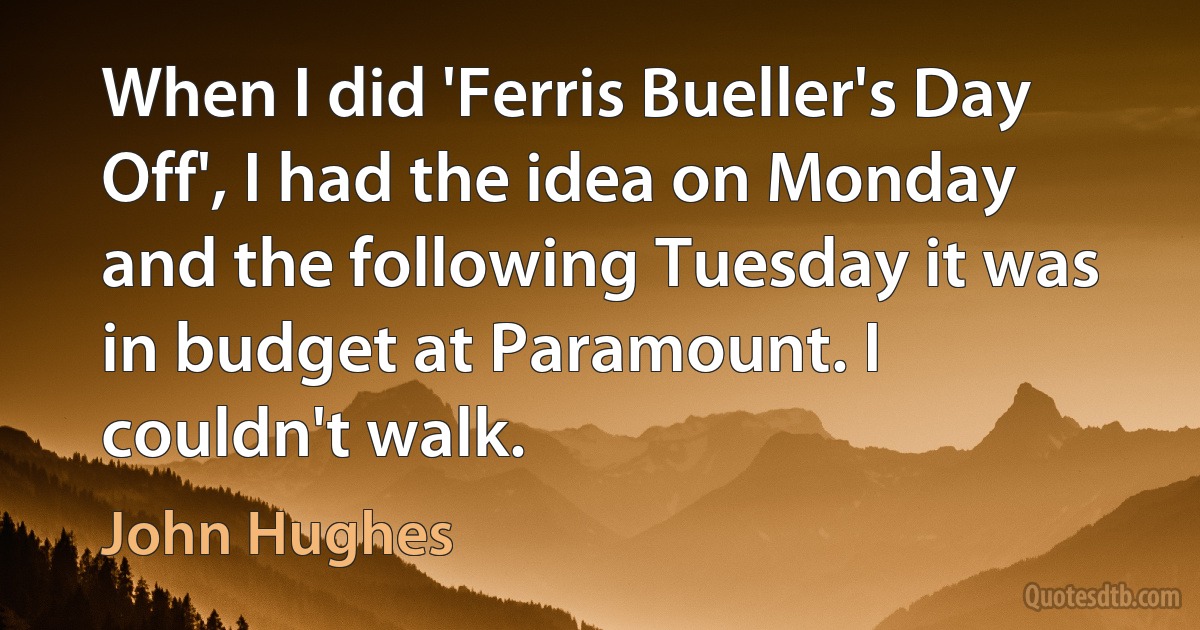 When I did 'Ferris Bueller's Day Off', I had the idea on Monday and the following Tuesday it was in budget at Paramount. I couldn't walk. (John Hughes)