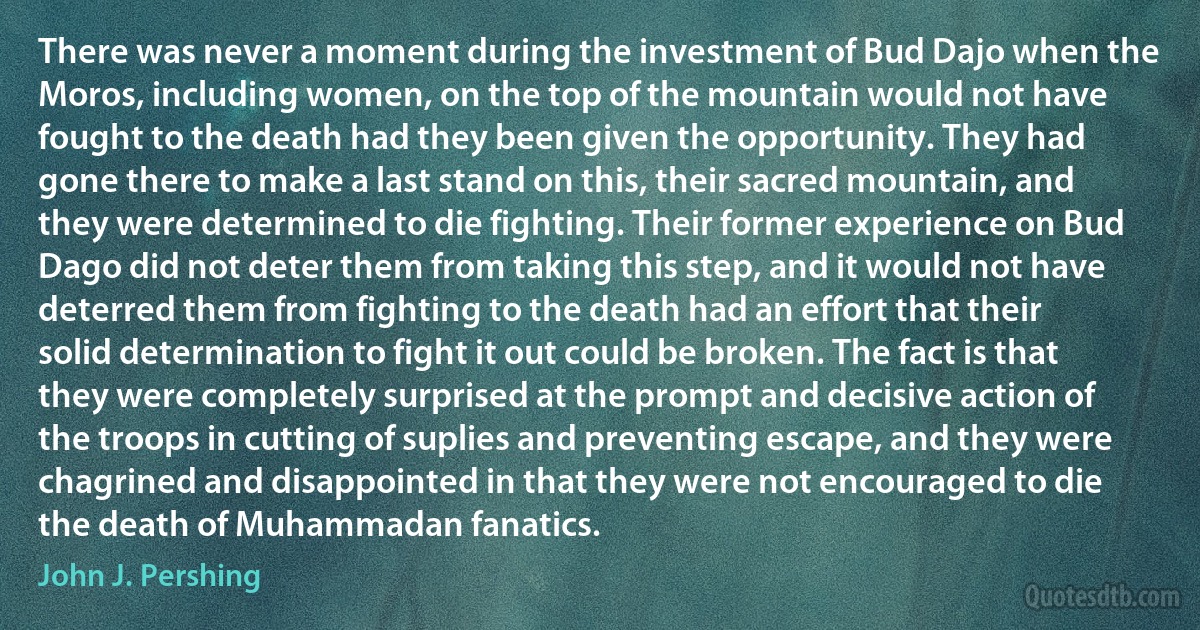 There was never a moment during the investment of Bud Dajo when the Moros, including women, on the top of the mountain would not have fought to the death had they been given the opportunity. They had gone there to make a last stand on this, their sacred mountain, and they were determined to die fighting. Their former experience on Bud Dago did not deter them from taking this step, and it would not have deterred them from fighting to the death had an effort that their solid determination to fight it out could be broken. The fact is that they were completely surprised at the prompt and decisive action of the troops in cutting of suplies and preventing escape, and they were chagrined and disappointed in that they were not encouraged to die the death of Muhammadan fanatics. (John J. Pershing)