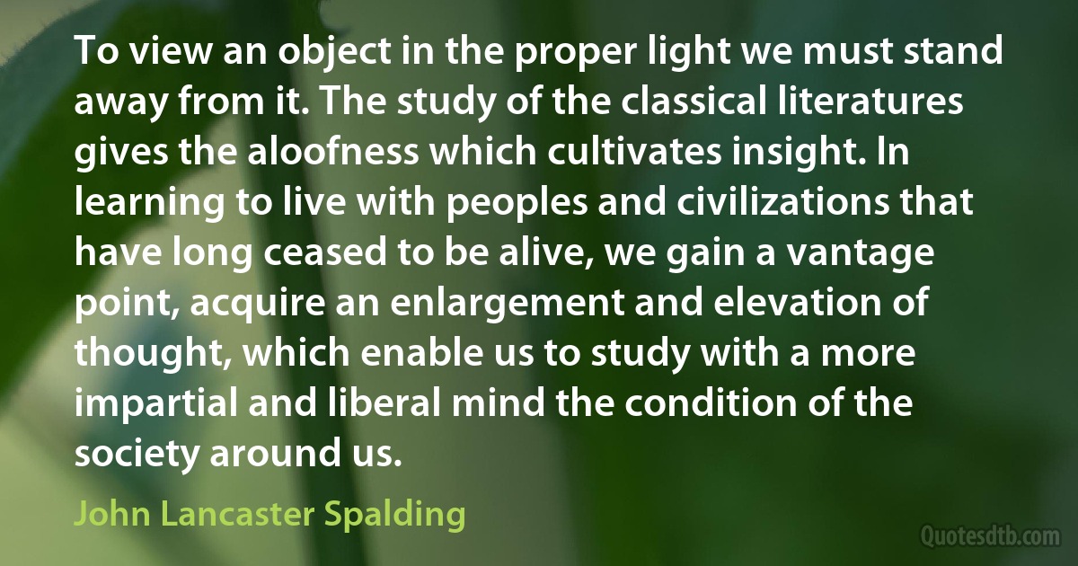 To view an object in the proper light we must stand away from it. The study of the classical literatures gives the aloofness which cultivates insight. In learning to live with peoples and civilizations that have long ceased to be alive, we gain a vantage point, acquire an enlargement and elevation of thought, which enable us to study with a more impartial and liberal mind the condition of the society around us. (John Lancaster Spalding)