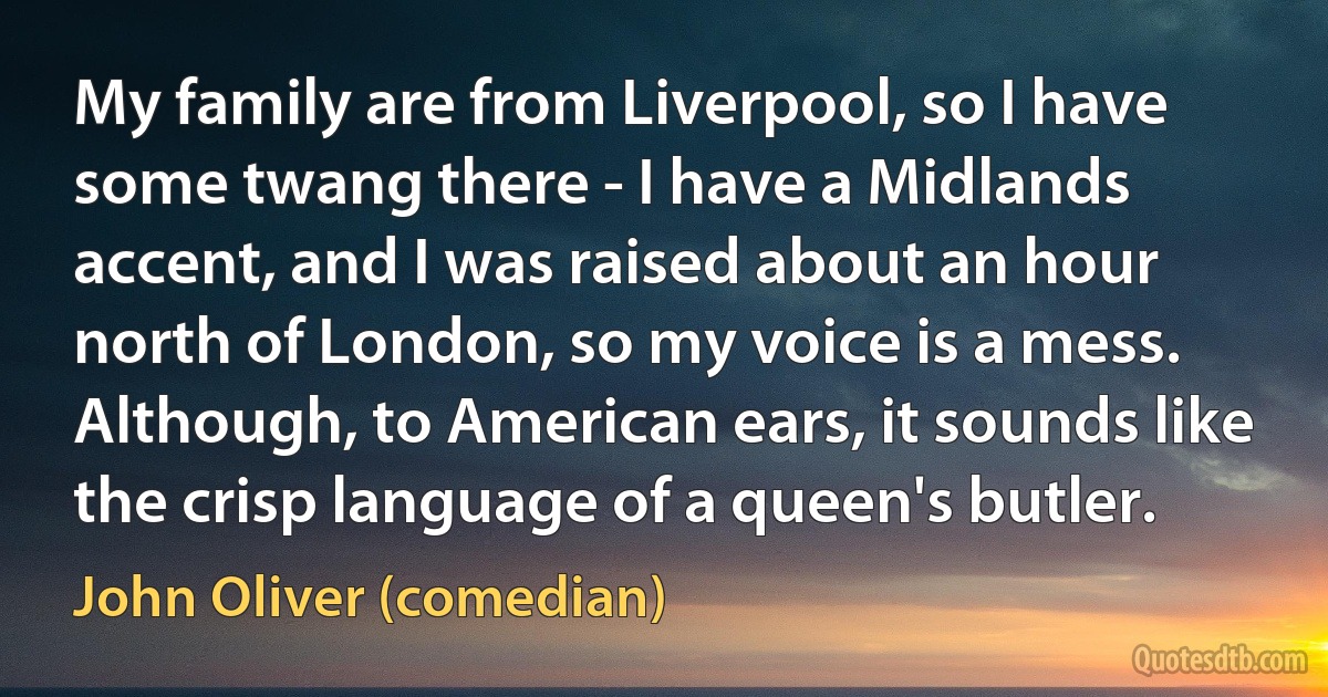 My family are from Liverpool, so I have some twang there - I have a Midlands accent, and I was raised about an hour north of London, so my voice is a mess. Although, to American ears, it sounds like the crisp language of a queen's butler. (John Oliver (comedian))