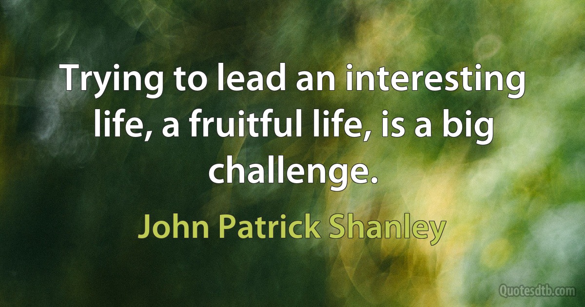 Trying to lead an interesting life, a fruitful life, is a big challenge. (John Patrick Shanley)