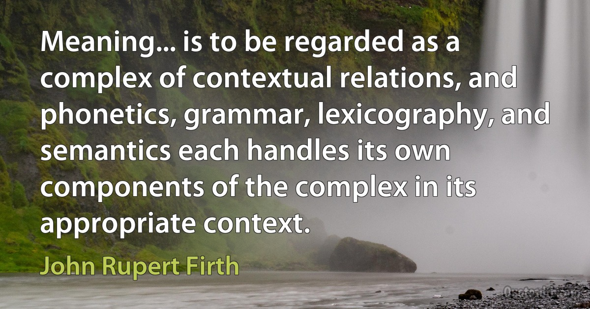 Meaning... is to be regarded as a complex of contextual relations, and phonetics, grammar, lexicography, and semantics each handles its own components of the complex in its appropriate context. (John Rupert Firth)