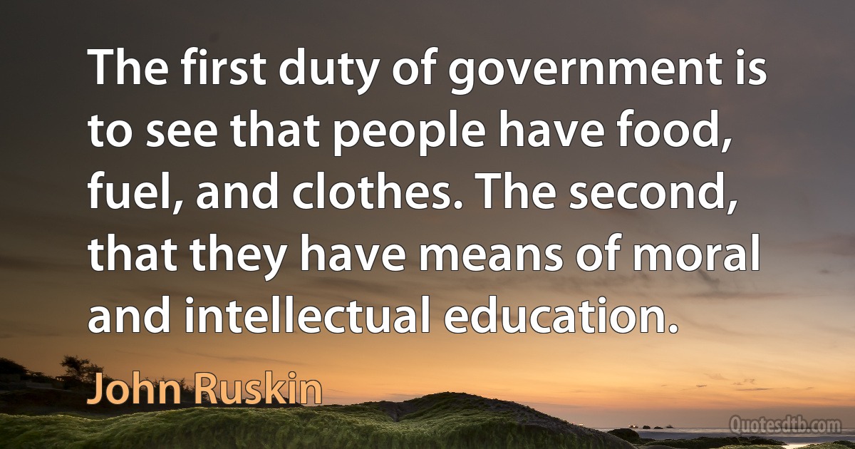 The first duty of government is to see that people have food, fuel, and clothes. The second, that they have means of moral and intellectual education. (John Ruskin)