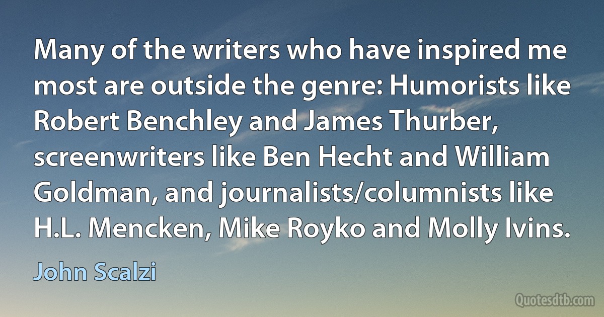 Many of the writers who have inspired me most are outside the genre: Humorists like Robert Benchley and James Thurber, screenwriters like Ben Hecht and William Goldman, and journalists/columnists like H.L. Mencken, Mike Royko and Molly Ivins. (John Scalzi)