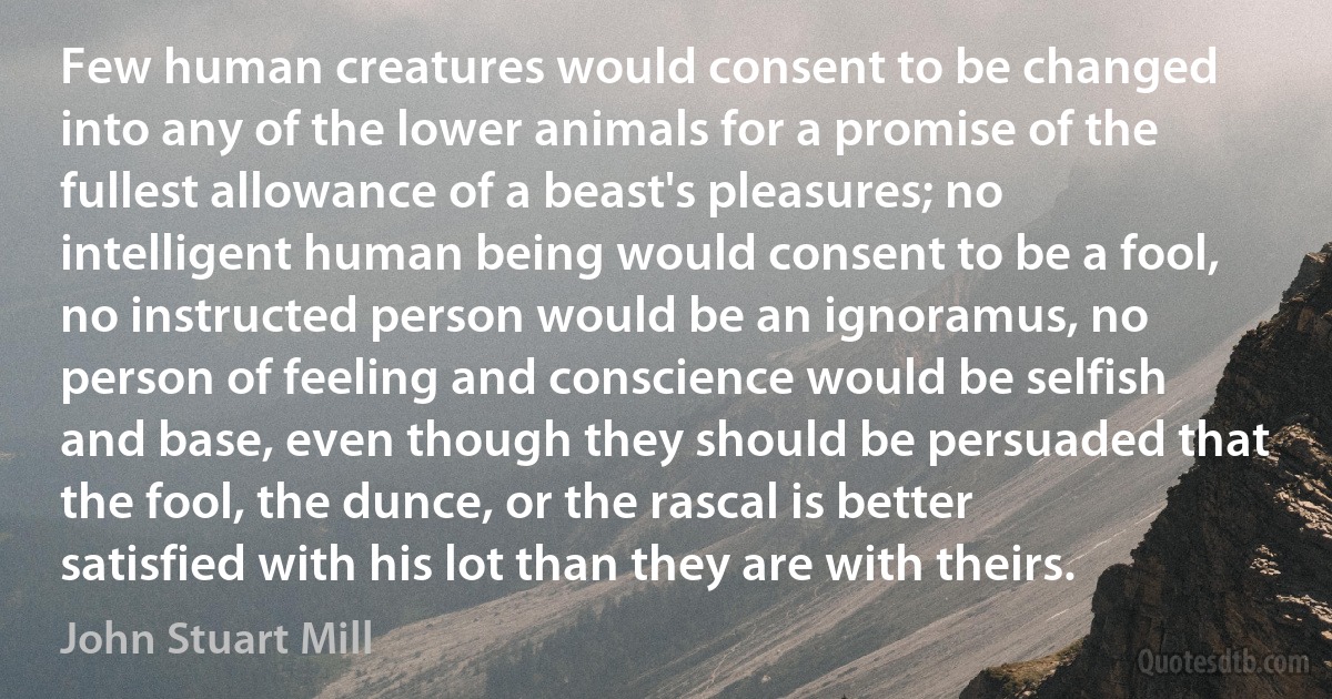 Few human creatures would consent to be changed into any of the lower animals for a promise of the fullest allowance of a beast's pleasures; no intelligent human being would consent to be a fool, no instructed person would be an ignoramus, no person of feeling and conscience would be selfish and base, even though they should be persuaded that the fool, the dunce, or the rascal is better satisfied with his lot than they are with theirs. (John Stuart Mill)