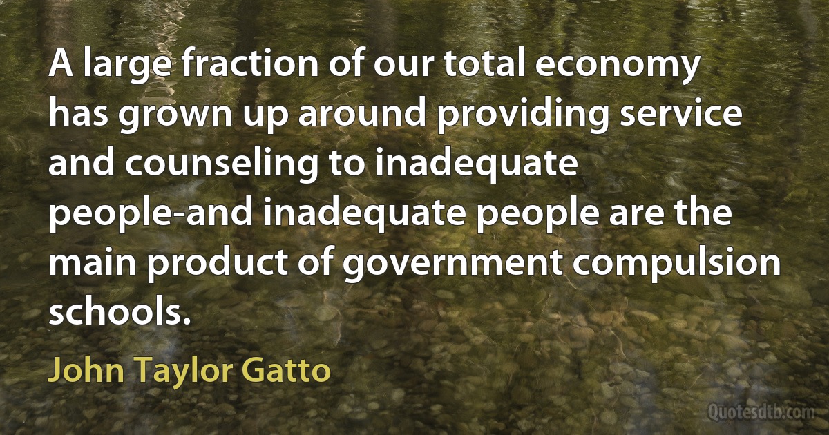 A large fraction of our total economy has grown up around providing service and counseling to inadequate people-and inadequate people are the main product of government compulsion schools. (John Taylor Gatto)