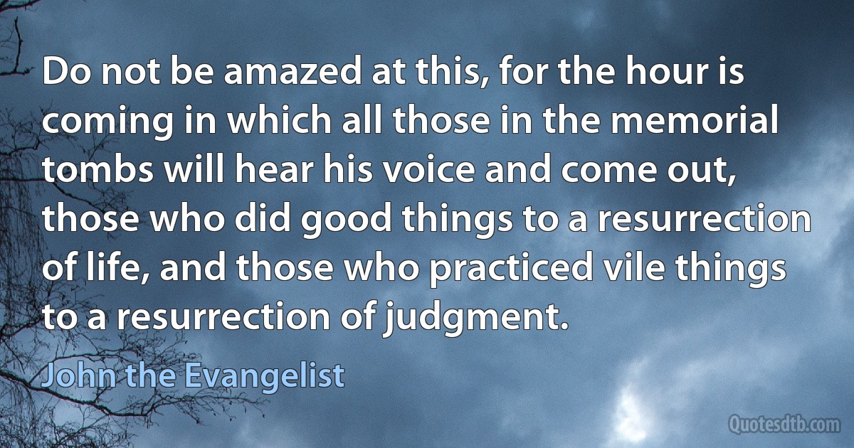 Do not be amazed at this, for the hour is coming in which all those in the memorial tombs will hear his voice and come out, those who did good things to a resurrection of life, and those who practiced vile things to a resurrection of judgment. (John the Evangelist)