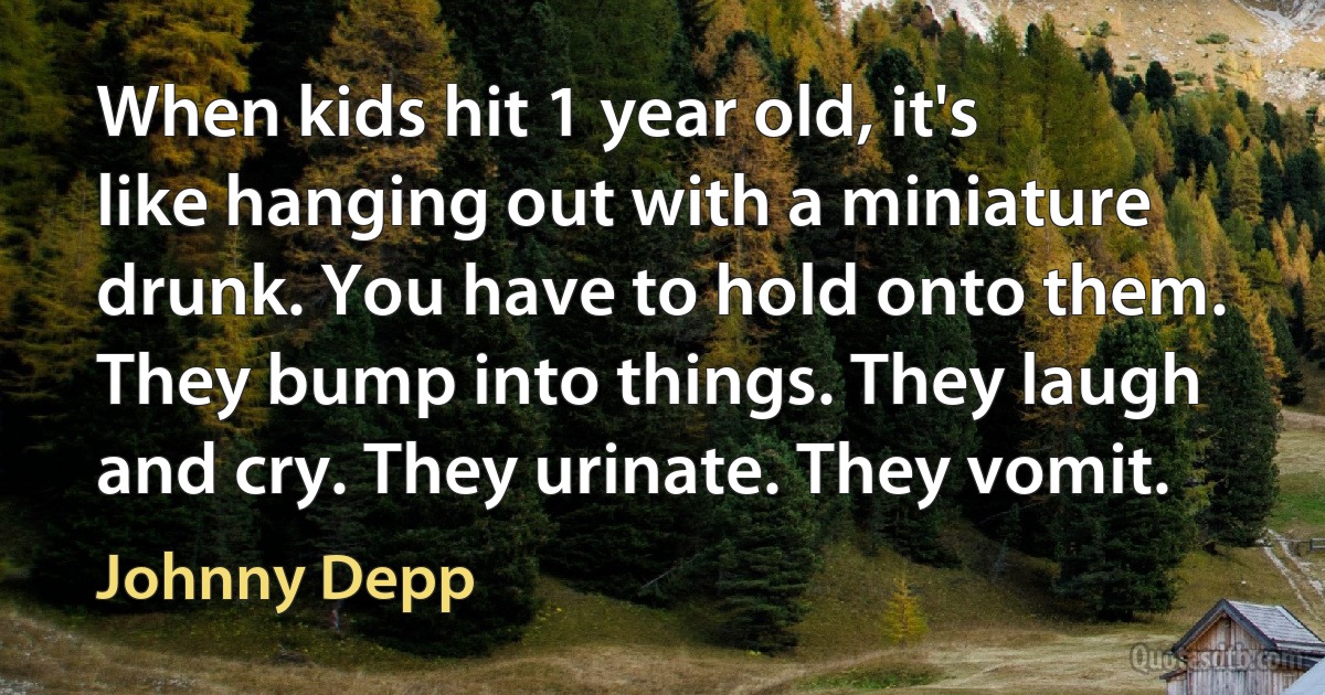 When kids hit 1 year old, it's like hanging out with a miniature drunk. You have to hold onto them. They bump into things. They laugh and cry. They urinate. They vomit. (Johnny Depp)