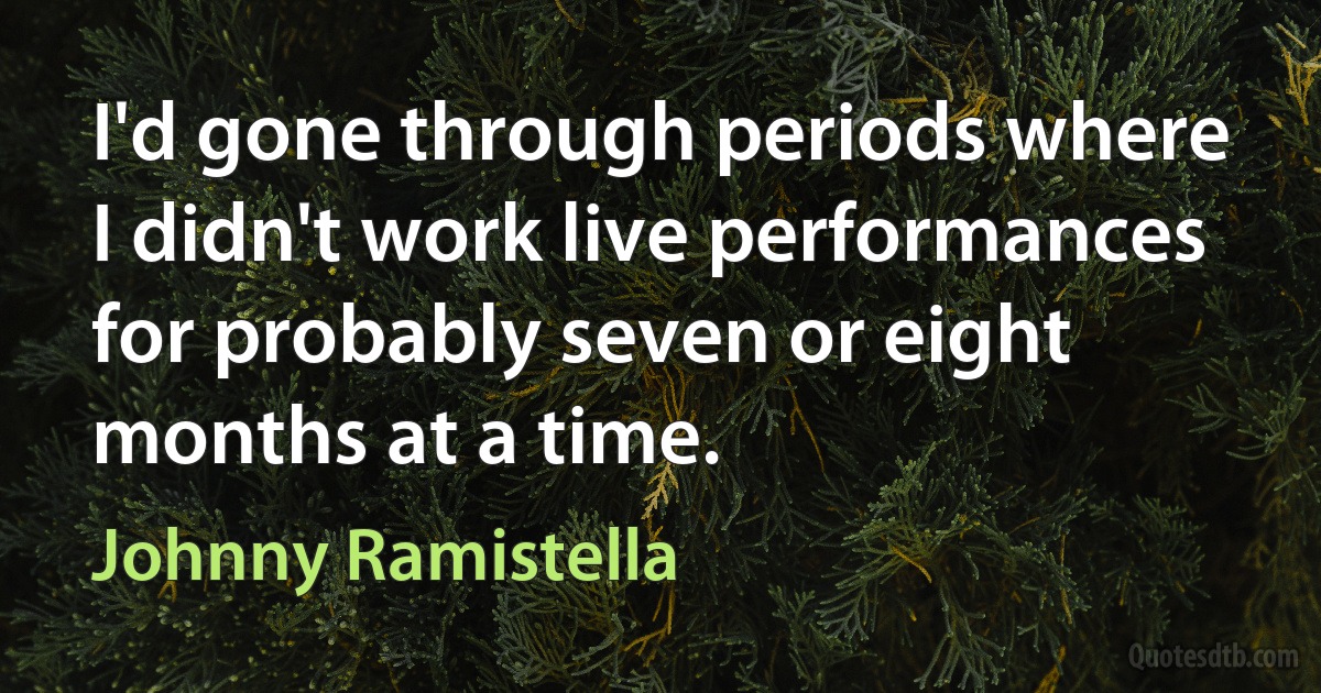 I'd gone through periods where I didn't work live performances for probably seven or eight months at a time. (Johnny Ramistella)