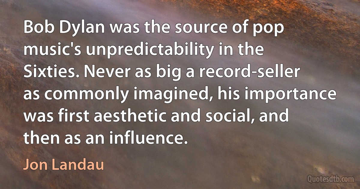 Bob Dylan was the source of pop music's unpredictability in the Sixties. Never as big a record-seller as commonly imagined, his importance was first aesthetic and social, and then as an influence. (Jon Landau)