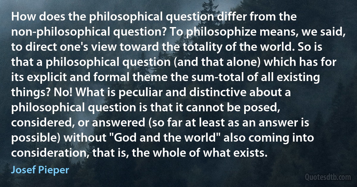 How does the philosophical question differ from the non-philosophical question? To philosophize means, we said, to direct one's view toward the totality of the world. So is that a philosophical question (and that alone) which has for its explicit and formal theme the sum-total of all existing things? No! What is peculiar and distinctive about a philosophical question is that it cannot be posed, considered, or answered (so far at least as an answer is possible) without "God and the world" also coming into consideration, that is, the whole of what exists. (Josef Pieper)