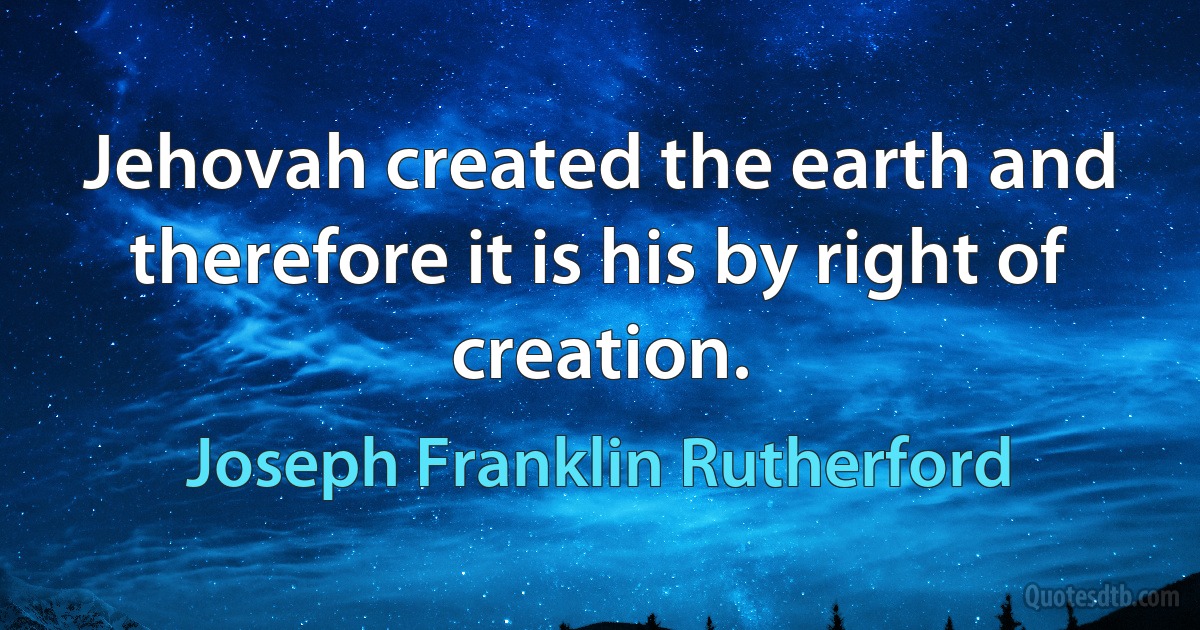 Jehovah created the earth and therefore it is his by right of creation. (Joseph Franklin Rutherford)