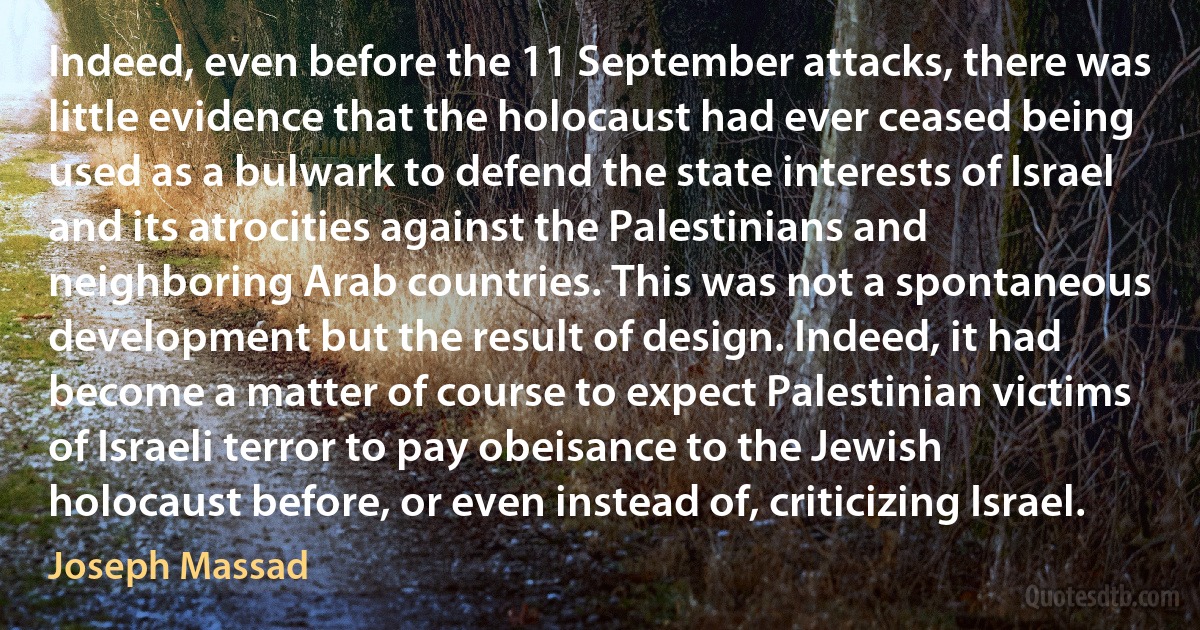 Indeed, even before the 11 September attacks, there was little evidence that the holocaust had ever ceased being used as a bulwark to defend the state interests of Israel and its atrocities against the Palestinians and neighboring Arab countries. This was not a spontaneous development but the result of design. Indeed, it had become a matter of course to expect Palestinian victims of Israeli terror to pay obeisance to the Jewish holocaust before, or even instead of, criticizing Israel. (Joseph Massad)