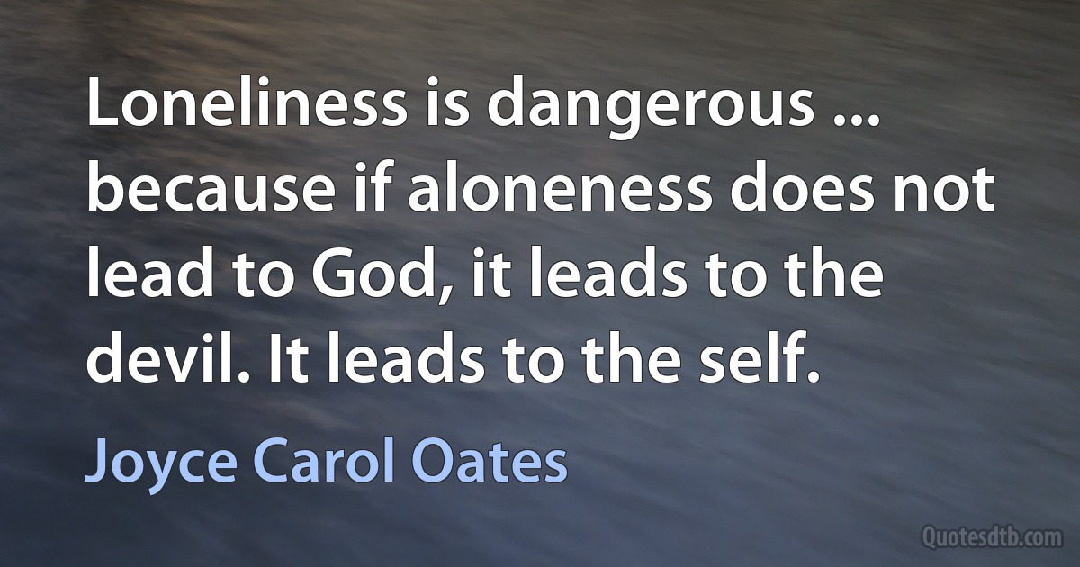 Loneliness is dangerous ... because if aloneness does not lead to God, it leads to the devil. It leads to the self. (Joyce Carol Oates)