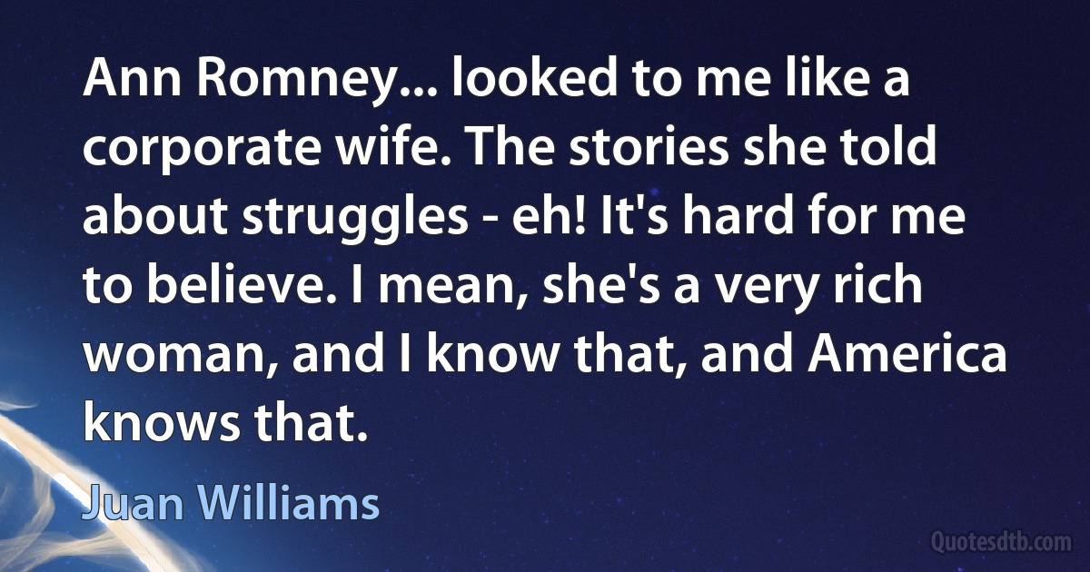 Ann Romney... looked to me like a corporate wife. The stories she told about struggles - eh! It's hard for me to believe. I mean, she's a very rich woman, and I know that, and America knows that. (Juan Williams)