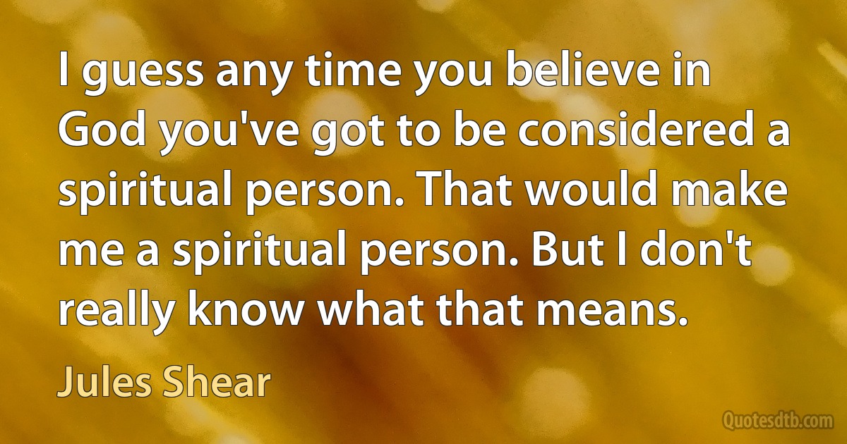 I guess any time you believe in God you've got to be considered a spiritual person. That would make me a spiritual person. But I don't really know what that means. (Jules Shear)