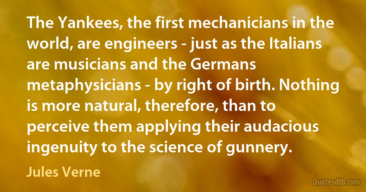 The Yankees, the first mechanicians in the world, are engineers - just as the Italians are musicians and the Germans metaphysicians - by right of birth. Nothing is more natural, therefore, than to perceive them applying their audacious ingenuity to the science of gunnery. (Jules Verne)