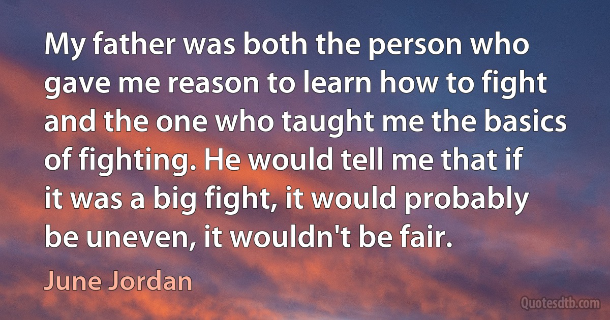 My father was both the person who gave me reason to learn how to fight and the one who taught me the basics of fighting. He would tell me that if it was a big fight, it would probably be uneven, it wouldn't be fair. (June Jordan)