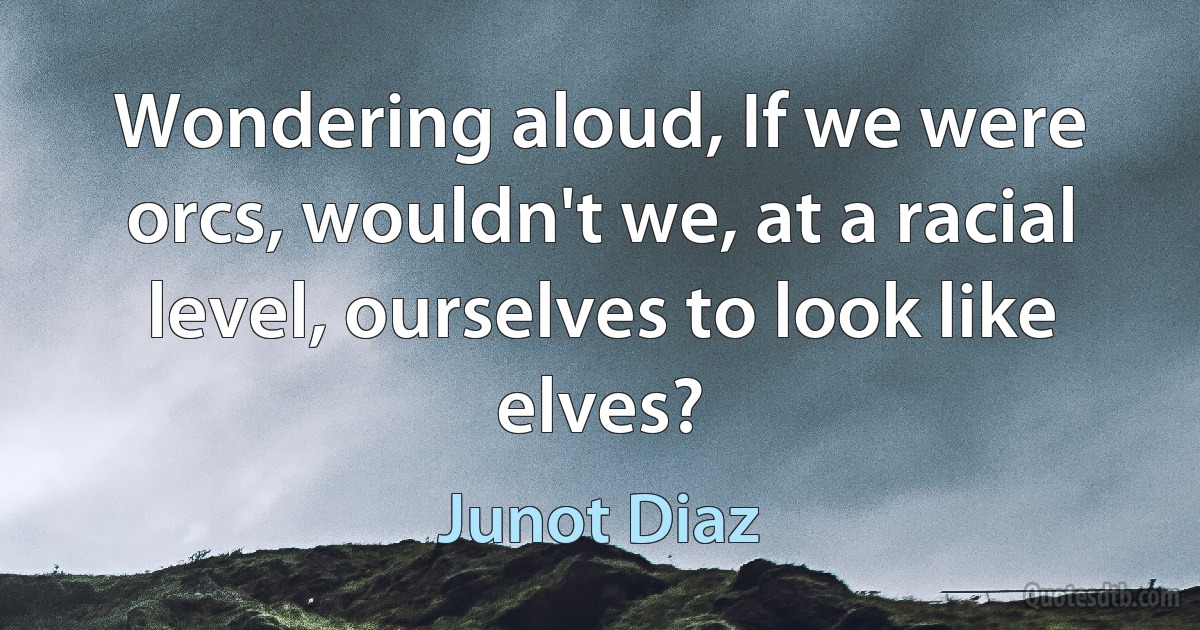 Wondering aloud, If we were orcs, wouldn't we, at a racial level, ourselves to look like elves? (Junot Diaz)