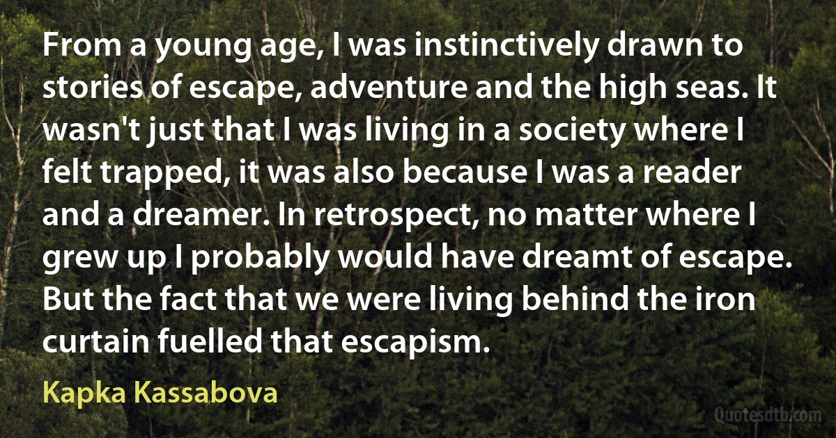 From a young age, I was instinctively drawn to stories of escape, adventure and the high seas. It wasn't just that I was living in a society where I felt trapped, it was also because I was a reader and a dreamer. In retrospect, no matter where I grew up I probably would have dreamt of escape. But the fact that we were living behind the iron curtain fuelled that escapism. (Kapka Kassabova)