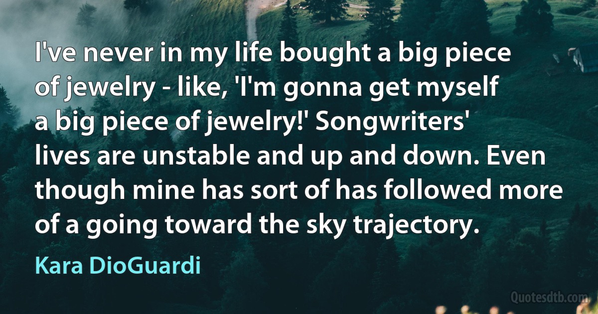 I've never in my life bought a big piece of jewelry - like, 'I'm gonna get myself a big piece of jewelry!' Songwriters' lives are unstable and up and down. Even though mine has sort of has followed more of a going toward the sky trajectory. (Kara DioGuardi)