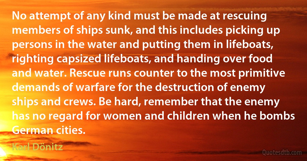 No attempt of any kind must be made at rescuing members of ships sunk, and this includes picking up persons in the water and putting them in lifeboats, righting capsized lifeboats, and handing over food and water. Rescue runs counter to the most primitive demands of warfare for the destruction of enemy ships and crews. Be hard, remember that the enemy has no regard for women and children when he bombs German cities. (Karl Dönitz)