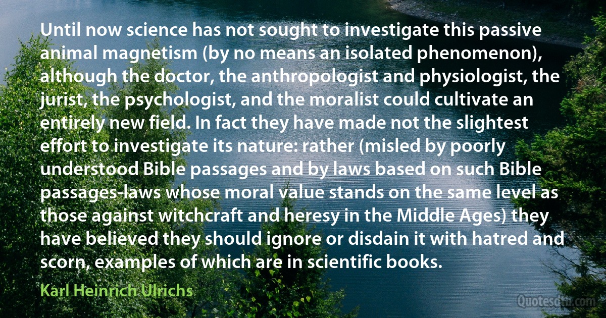 Until now science has not sought to investigate this passive animal magnetism (by no means an isolated phenomenon), although the doctor, the anthropologist and physiologist, the jurist, the psychologist, and the moralist could cultivate an entirely new field. In fact they have made not the slightest effort to investigate its nature: rather (misled by poorly understood Bible passages and by laws based on such Bible passages-laws whose moral value stands on the same level as those against witchcraft and heresy in the Middle Ages) they have believed they should ignore or disdain it with hatred and scorn, examples of which are in scientific books. (Karl Heinrich Ulrichs)