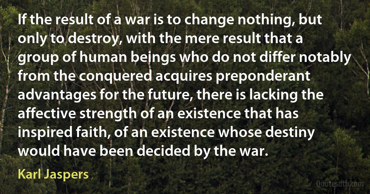 If the result of a war is to change nothing, but only to destroy, with the mere result that a group of human beings who do not differ notably from the conquered acquires preponderant advantages for the future, there is lacking the affective strength of an existence that has inspired faith, of an existence whose destiny would have been decided by the war. (Karl Jaspers)