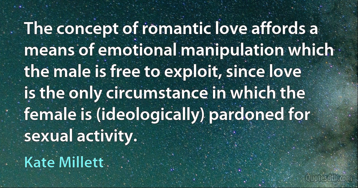 The concept of romantic love affords a means of emotional manipulation which the male is free to exploit, since love is the only circumstance in which the female is (ideologically) pardoned for sexual activity. (Kate Millett)