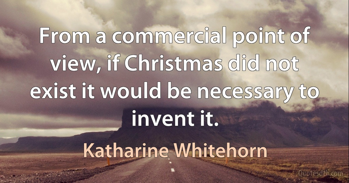 From a commercial point of view, if Christmas did not exist it would be necessary to invent it. (Katharine Whitehorn)