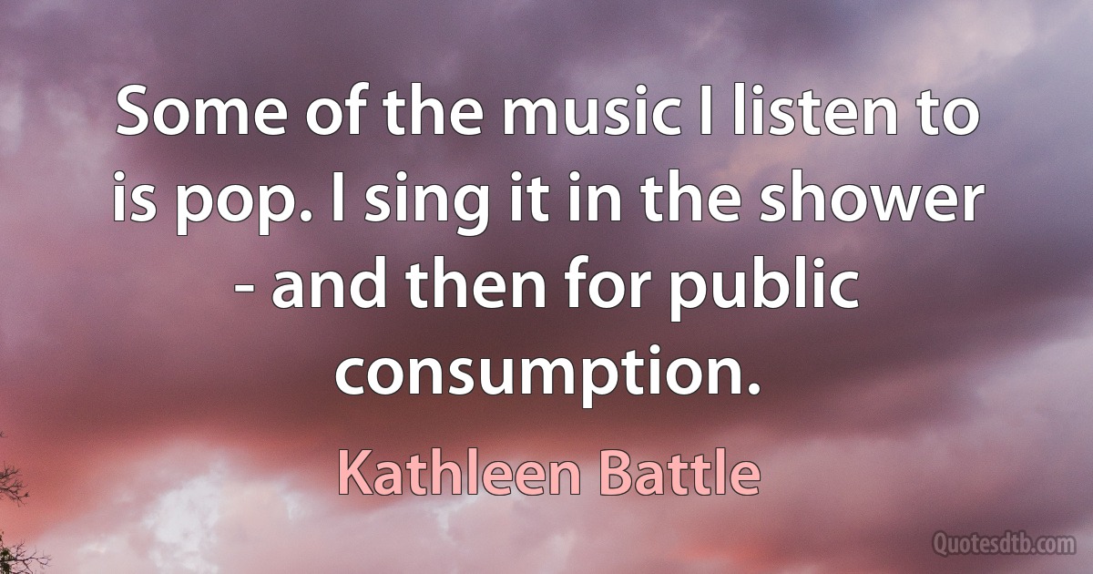 Some of the music I listen to is pop. I sing it in the shower - and then for public consumption. (Kathleen Battle)