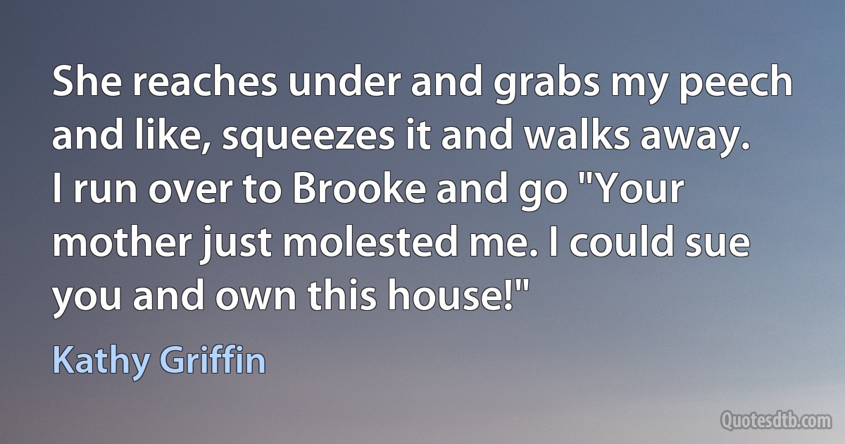 She reaches under and grabs my peech and like, squeezes it and walks away. I run over to Brooke and go "Your mother just molested me. I could sue you and own this house!" (Kathy Griffin)